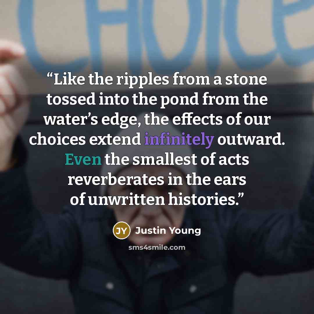 “Like the ripples from a stone tossed into the pond from the water’s edge, the effects of our choices extend infinitely outward. Even the smallest of acts reverberates in the ears of unwritten histories.” quote by Justin Young