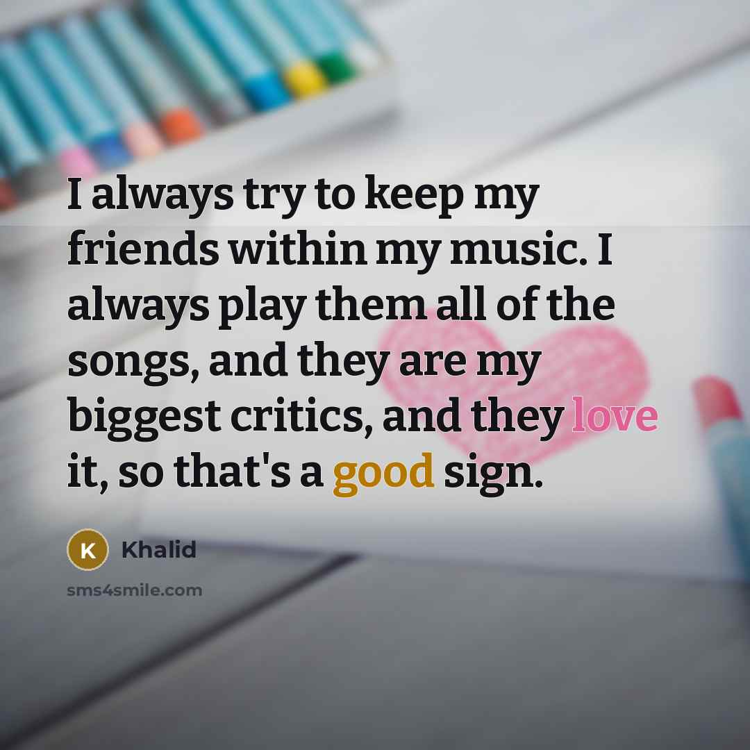 “I always try to keep my friends within my music. I always play them all of the songs, and they are my biggest critics, and they love it, so that's a good sign.” quote by Khalid