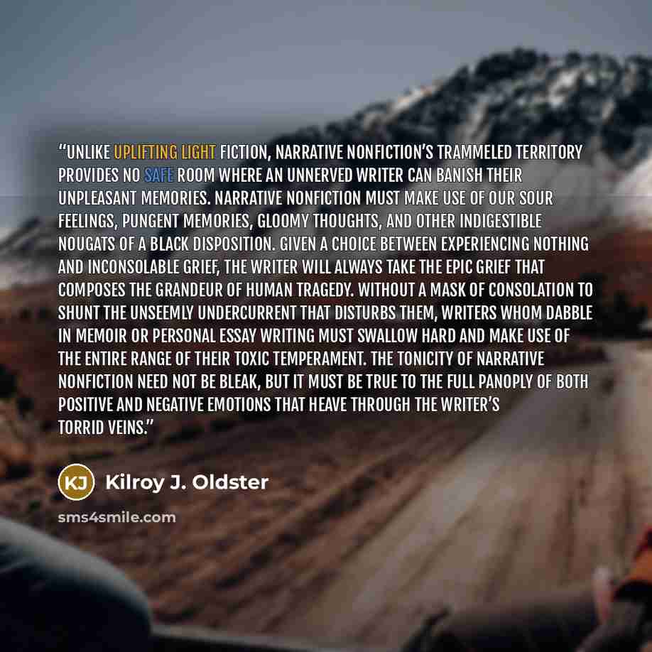 “Unlike uplifting light fiction, narrative nonfiction’s trammeled territory provides no safe room where an unnerved writer can banish their unpleasant memories. Narrative nonfiction must make use of our sour feelings, pungent memories, gloomy thoughts, and other indigestible nougats of a black…” quote by Kilroy J. Oldster