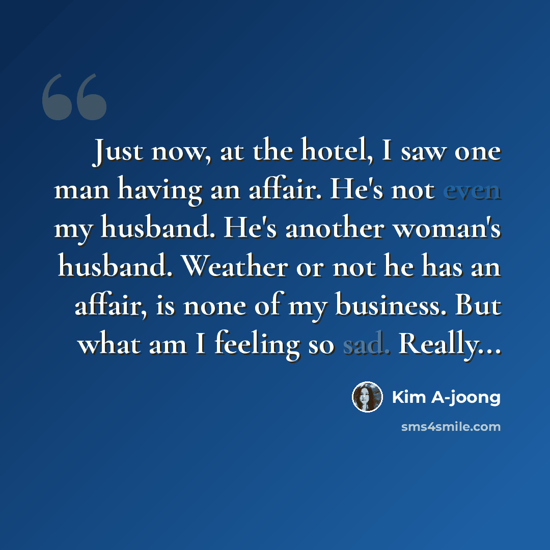 “Just now, at the hotel, I saw one man having an affair. He's not even my husband. He's another woman's husband. Weather or not he has an affair, is none of my business. But what am I feeling so sad. Really...” quote by Kim A-joong