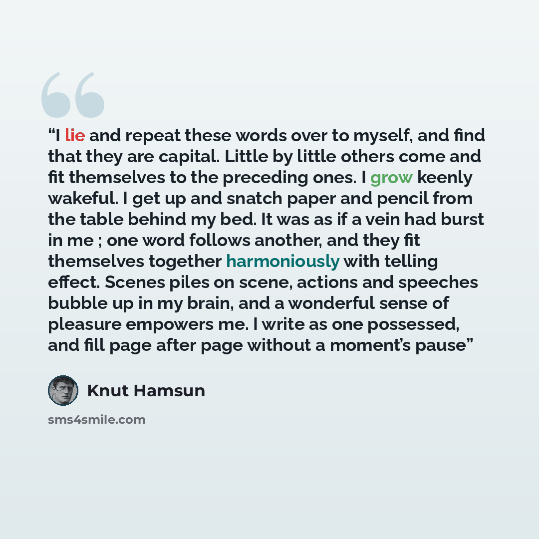 “I lie and repeat these words over to myself, and find that they are capital. Little by little others come and fit themselves to the preceding ones. I grow keenly wakeful. I get up and snatch paper and pencil from the table behind my bed. It was as if a vein had burst in me ; one word follows…” quote by Knut Hamsun