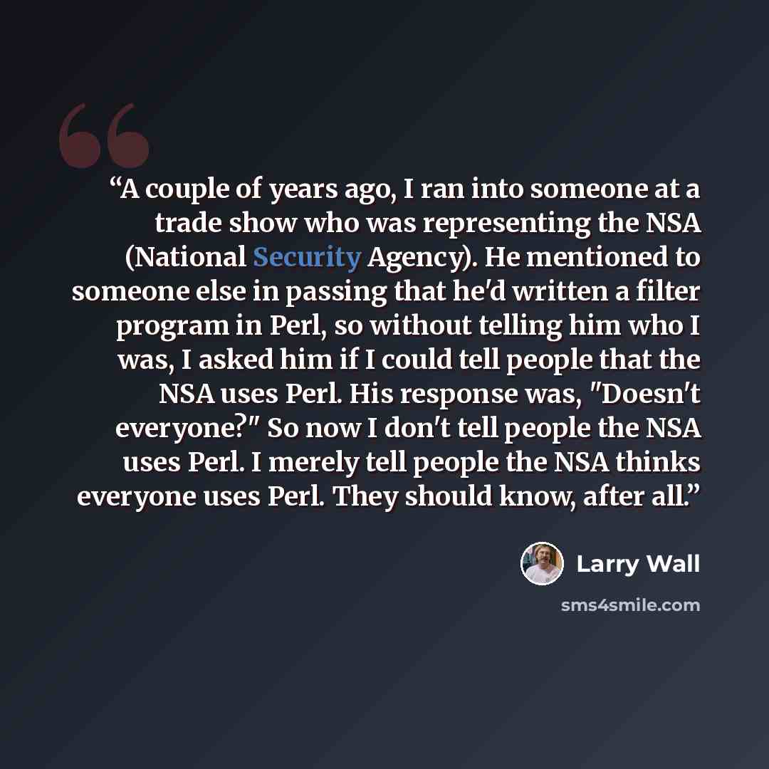 “A couple of years ago, I ran into someone at a trade show who was representing the NSA (National Security Agency). He mentioned to someone else in passing that he'd written a filter program in Perl, so without telling him who I was, I asked him if I could tell people that the NSA uses Perl. His…” quote by Larry Wall