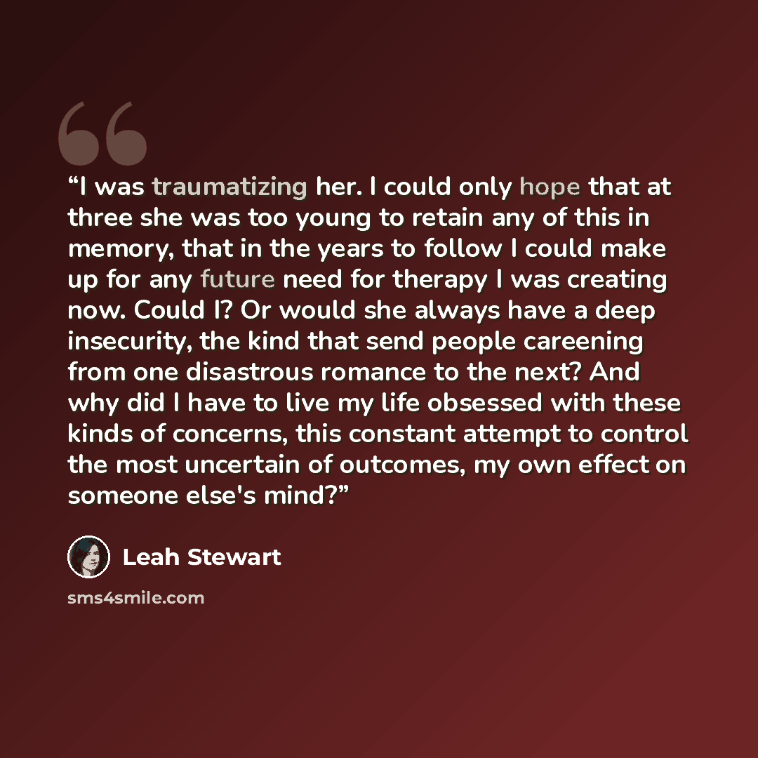 “I was traumatizing her. I could only hope that at three she was too young to retain any of this in memory, that in the years to follow I could make up for any future need for therapy I was creating now. Could I? Or would she always have a deep insecurity, the kind that send people careening from…” quote by Leah Stewart