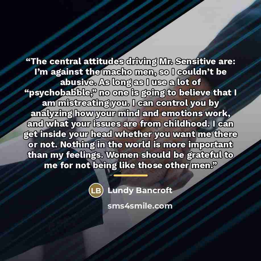 “The central attitudes driving Mr. Sensitive are: I’m against the macho men, so I couldn’t be abusive. As long as I use a lot of “psychobabble,” no one is going to believe that I am mistreating you. I can control you by analyzing how your mind and emotions work, and what your issues are from…” quote by Lundy Bancroft