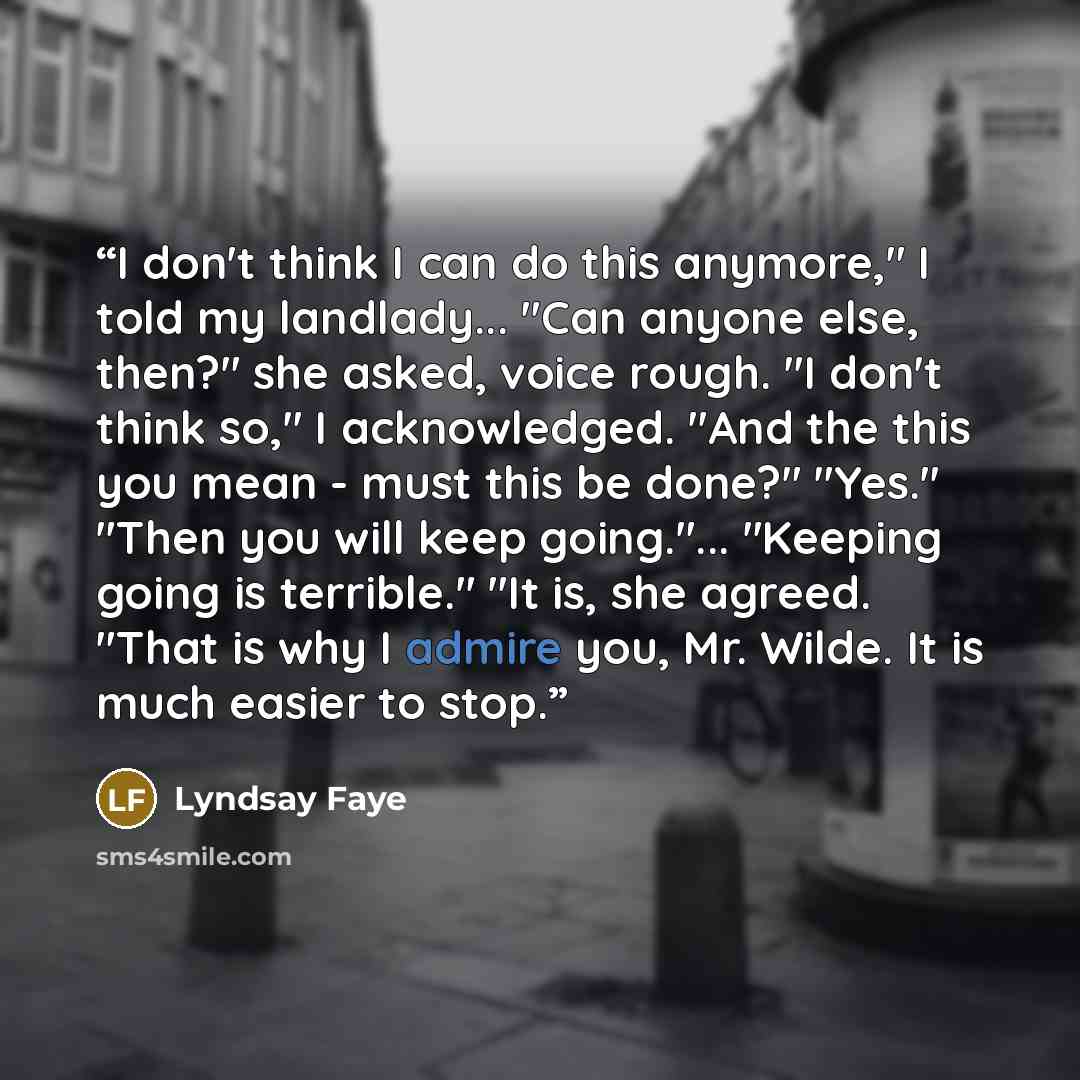 “I don't think I can do this anymore," I told my landlady... "Can anyone else, then?" she asked, voice rough. "I don't think so," I acknowledged. "And the this you mean - must this be done?" "Yes." "Then you will keep going."... "Keeping going is terrible." "It is, she agreed. "That is why I admire…” quote by Lyndsay Faye