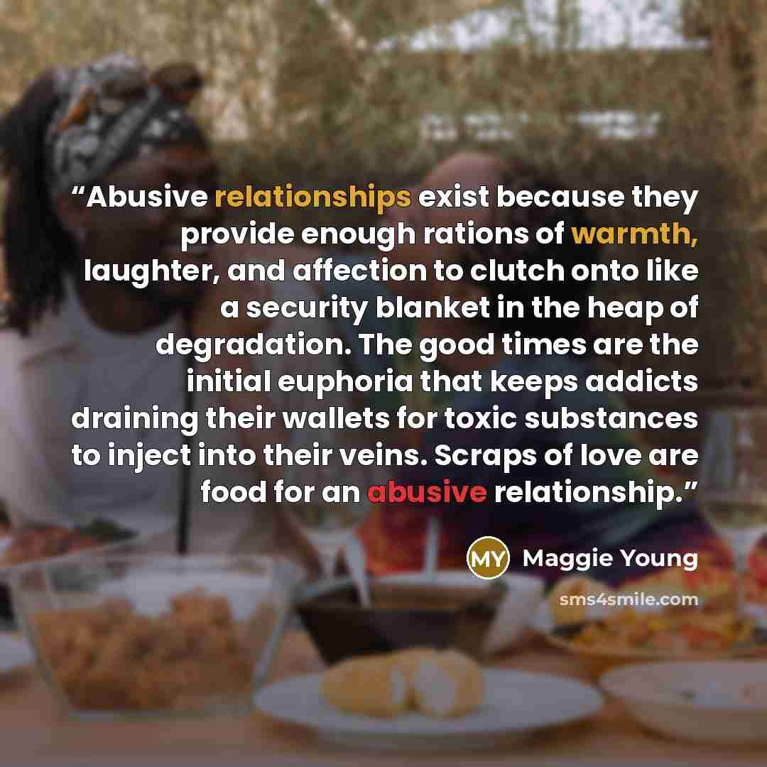 “Abusive relationships exist because they provide enough rations of warmth, laughter, and affection to clutch onto like a security blanket in the heap of degradation. The good times are the initial euphoria that keeps addicts draining their wallets for toxic substances to inject into their veins…” quote by Maggie Young