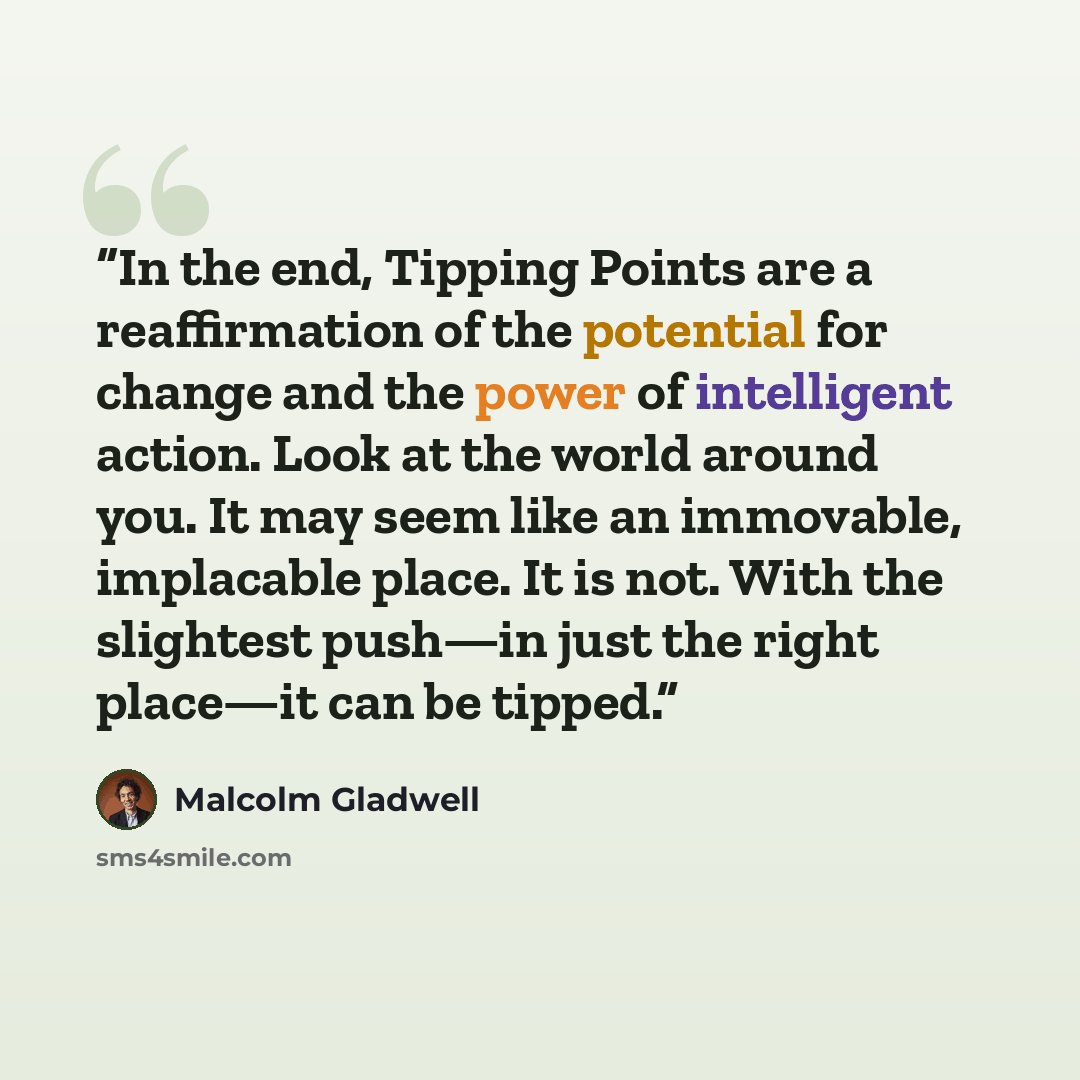 “In the end, Tipping Points are a reaffirmation of the potential for change and the power of intelligent action. Look at the world around you. It may seem like an immovable, implacable place. It is not. With the slightest push—in just the right place—it can be tipped.” quote by Malcolm Gladwell