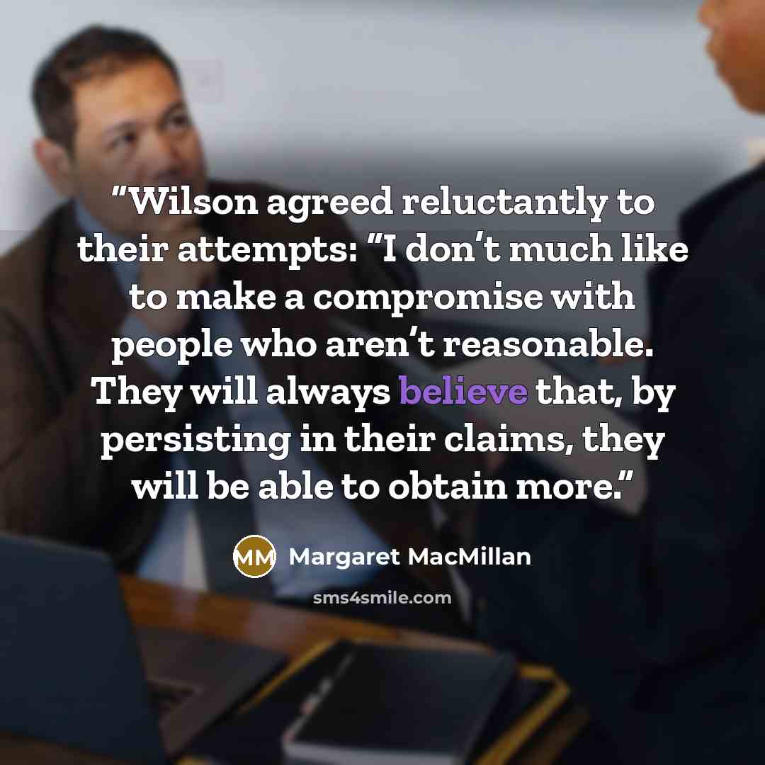“Wilson agreed reluctantly to their attempts: “I don’t much like to make a compromise with people who aren’t reasonable. They will always believe that, by persisting in their claims, they will be able to obtain more.” quote by Margaret MacMillan