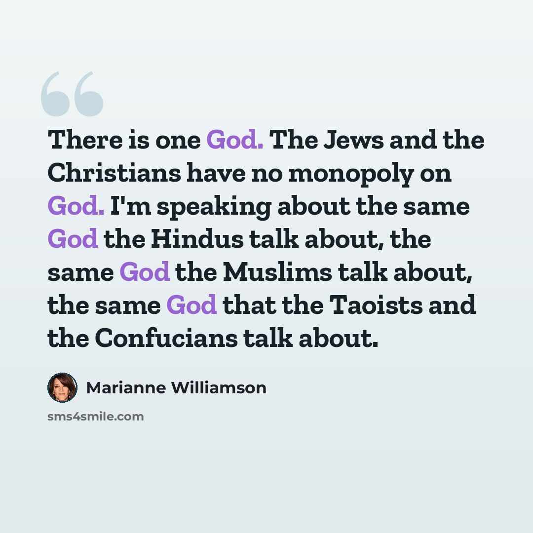 “There is one God. The Jews and the Christians have no monopoly on God. I'm speaking about the same God the Hindus talk about, the same God the Muslims talk about, the same God that the Taoists and the Confucians talk about.” quote by Marianne Williamson