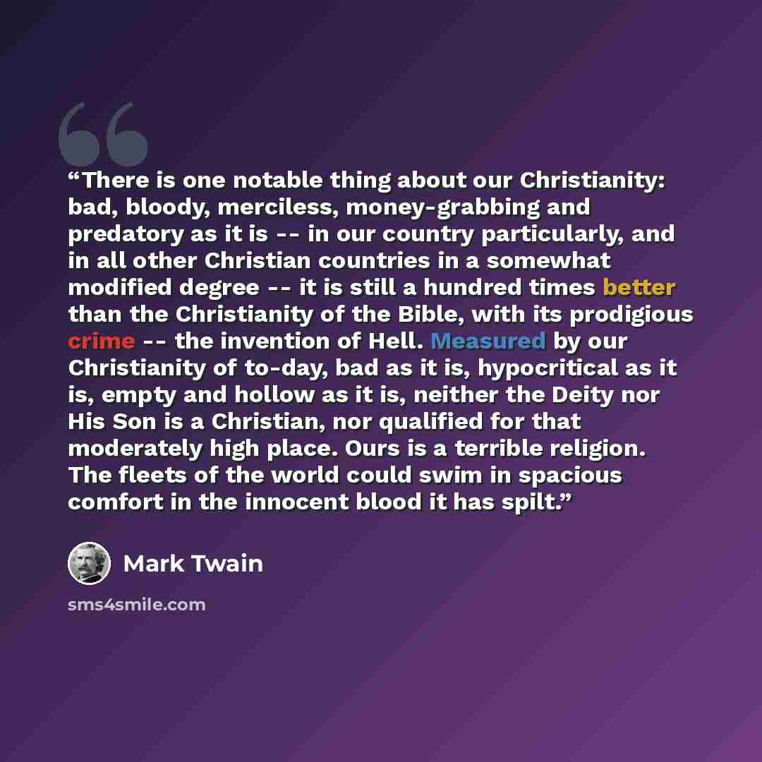 “There is one notable thing about our Christianity: bad, bloody, merciless, money-grabbing and predatory as it is -- in our country particularly, and in all other Christian countries in a somewhat modified degree -- it is still a hundred times better than the Christianity of the Bible, with its…” quote by Mark Twain