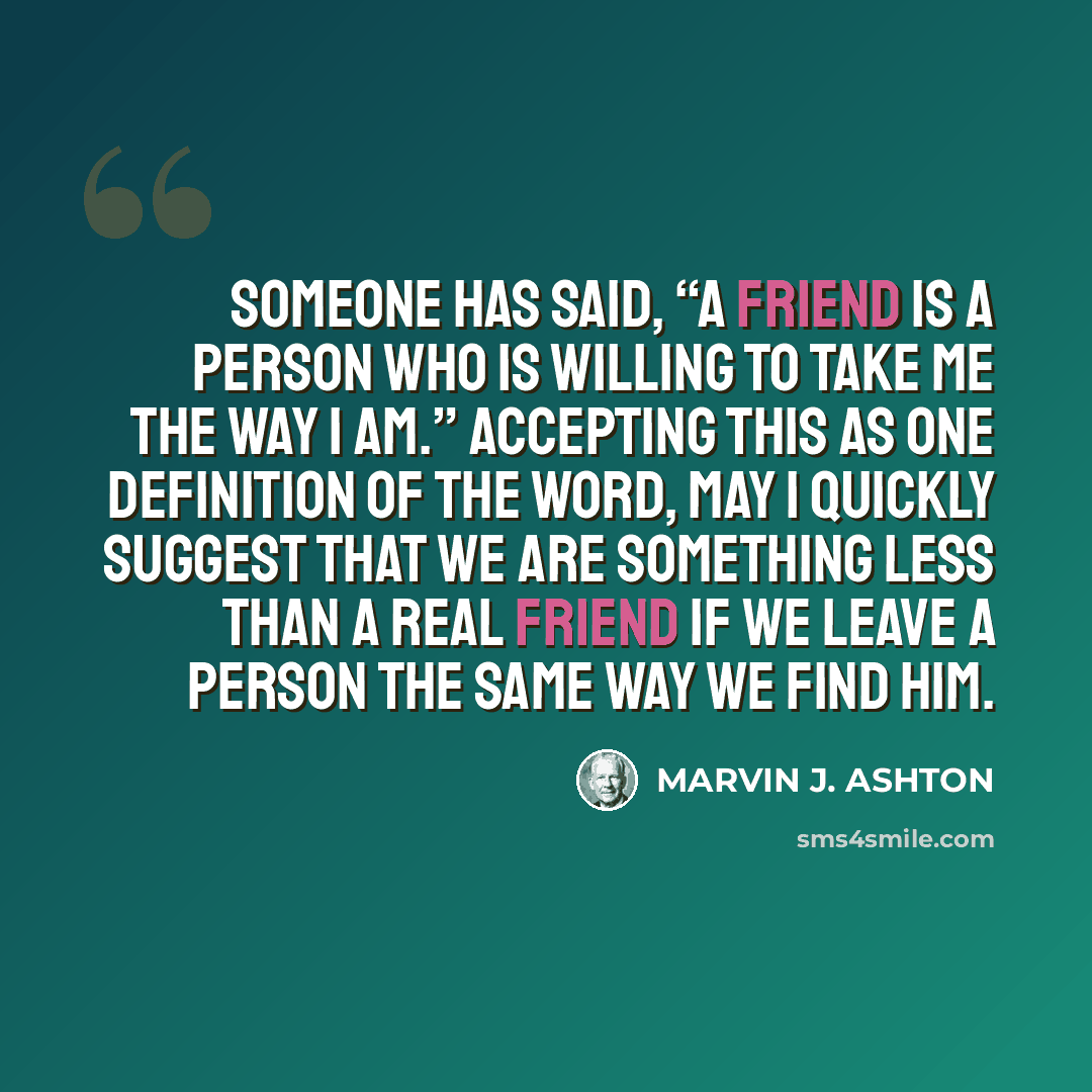 “Someone has said, “A friend is a person who is willing to take me the way I am.” Accepting this as one definition of the word, may I quickly suggest that we are something less than a real friend if we leave a person the same way we find him.” quote by Marvin J. Ashton