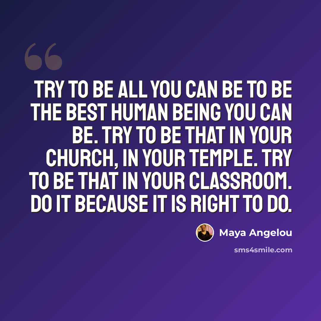 “Try to be all you can be to be the best human being you can be. Try to be that in your church, in your temple. Try to be that in your classroom. Do it because it is right to do.” quote by Maya Angelou