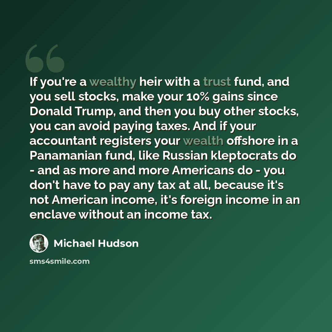 “If you're a wealthy heir with a trust fund, and you sell stocks, make your 10% gains since Donald Trump, and then you buy other stocks, you can avoid paying taxes. And if your accountant registers your wealth offshore in a Panamanian fund, like Russian kleptocrats do - and as more and more…” quote by Michael Hudson