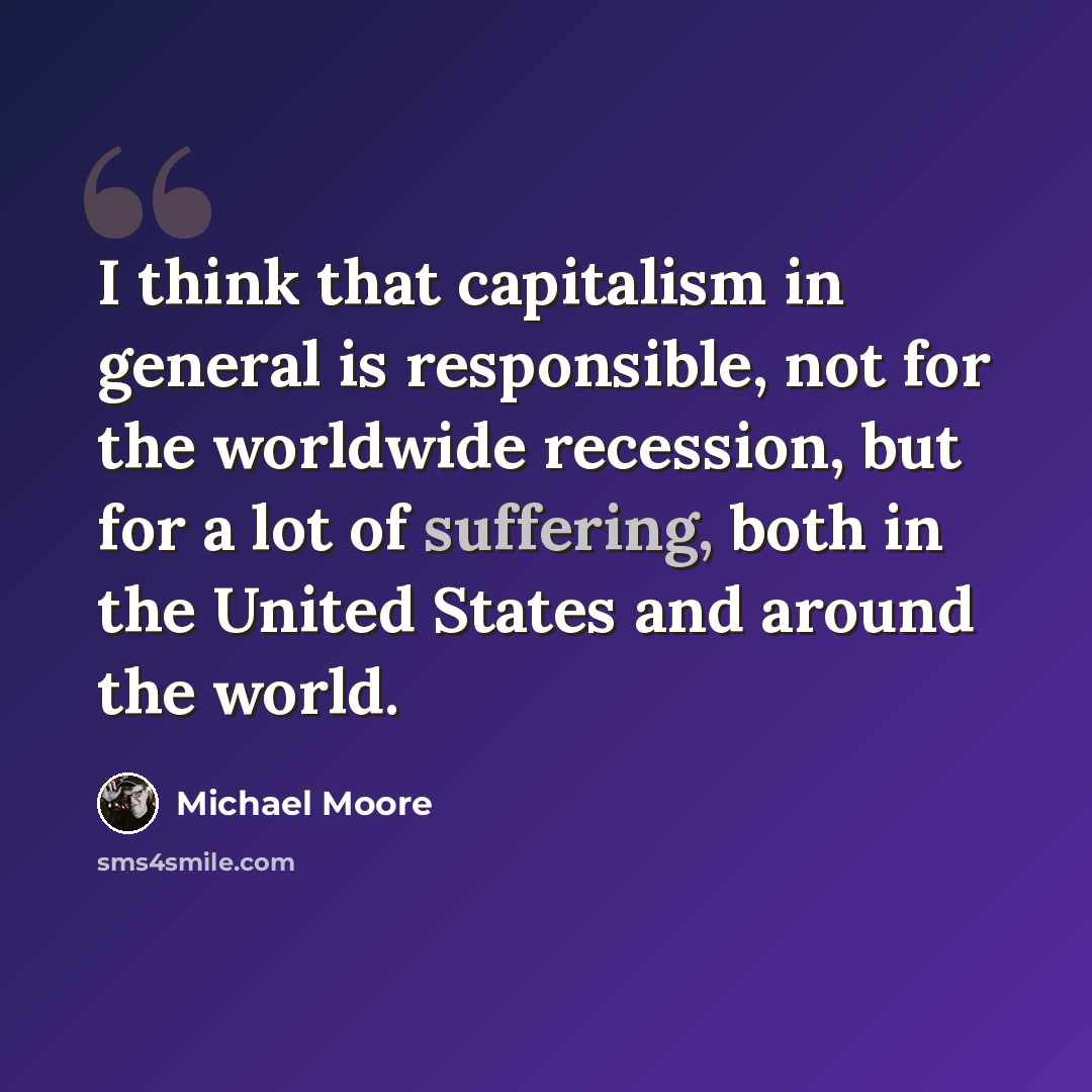 “I think that capitalism in general is responsible, not for the worldwide recession, but for a lot of suffering, both in the United States and around the world.” quote by Michael Moore