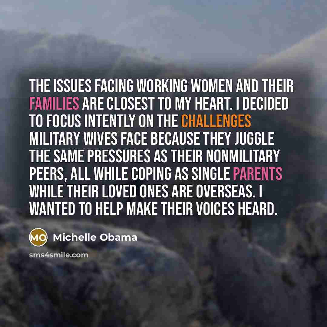 “The issues facing working women and their families are closest to my heart. I decided to focus intently on the challenges military wives face because they juggle the same pressures as their nonmilitary peers, all while coping as single parents while their loved ones are overseas. I wanted to help…” quote by Michelle Obama