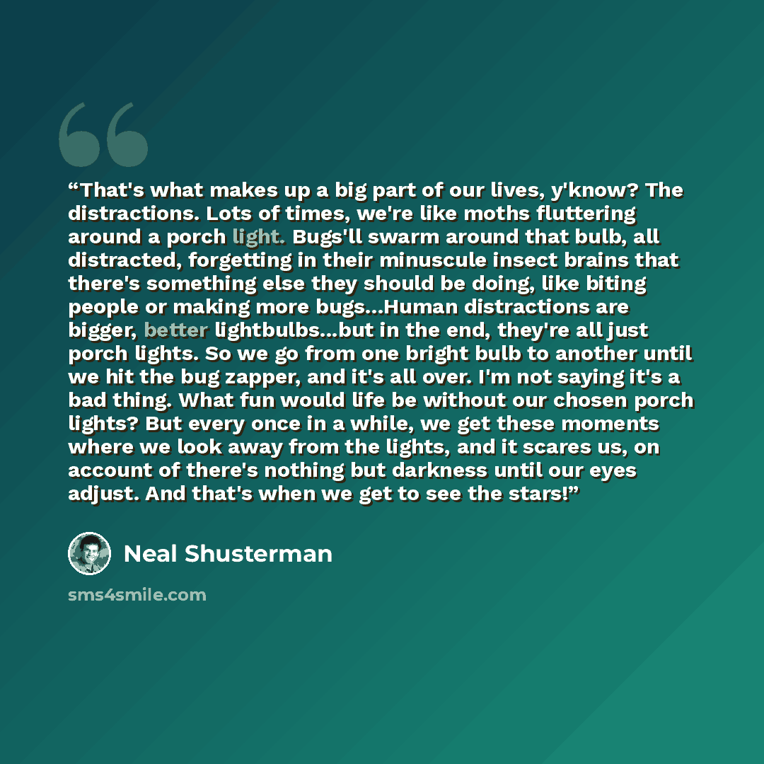 “That's what makes up a big part of our lives, y'know? The distractions. Lots of times, we're like moths fluttering around a porch light. Bugs'll swarm around that bulb, all distracted, forgetting in their minuscule insect brains that there's something else they should be doing, like biting people…” quote by Neal Shusterman