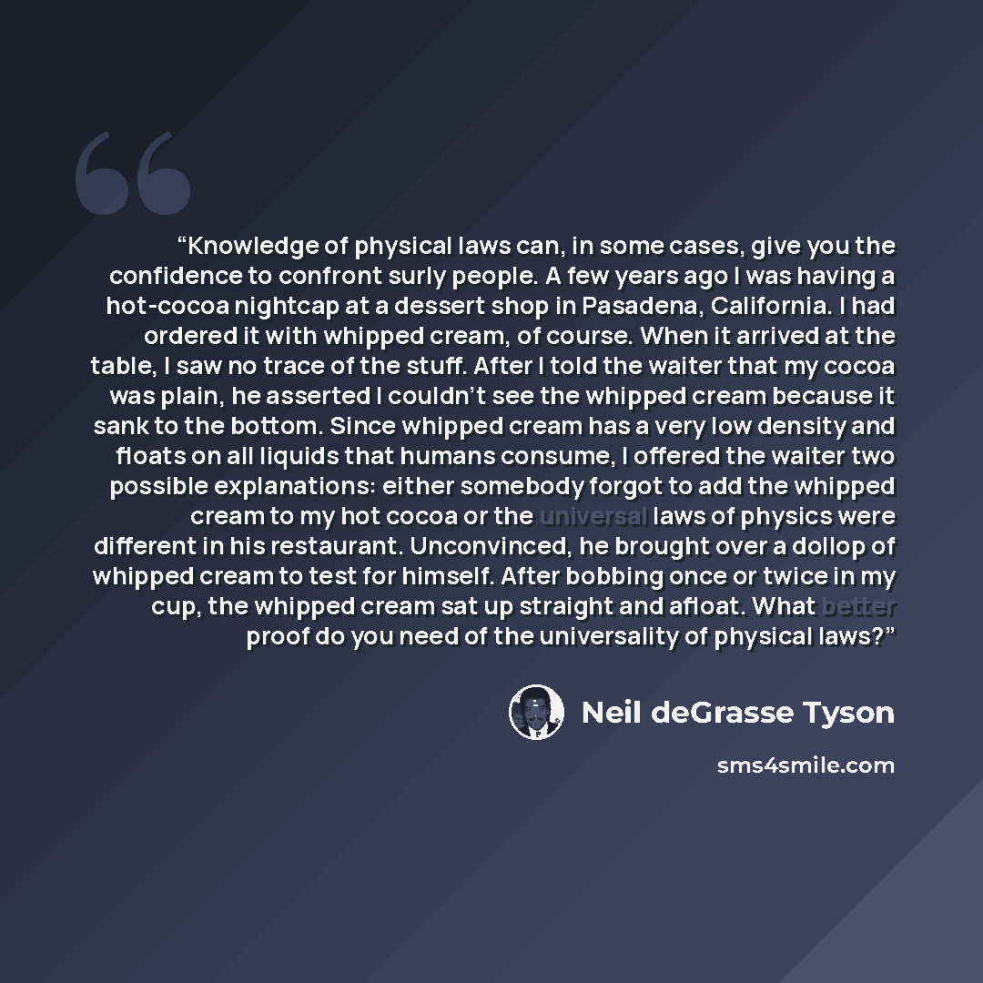 “Knowledge of physical laws can, in some cases, give you the confidence to confront surly people. A few years ago I was having a hot-cocoa nightcap at a dessert shop in Pasadena, California. I had ordered it with whipped cream, of course. When it arrived at the table, I saw no trace of the stuff…” quote by Neil deGrasse Tyson