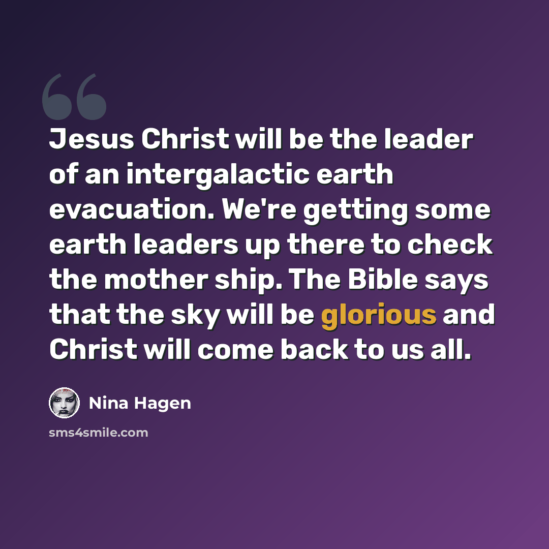 “Jesus Christ will be the leader of an intergalactic earth evacuation. We're getting some earth leaders up there to check the mother ship. The Bible says that the sky will be glorious and Christ will come back to us all.” quote by Nina Hagen