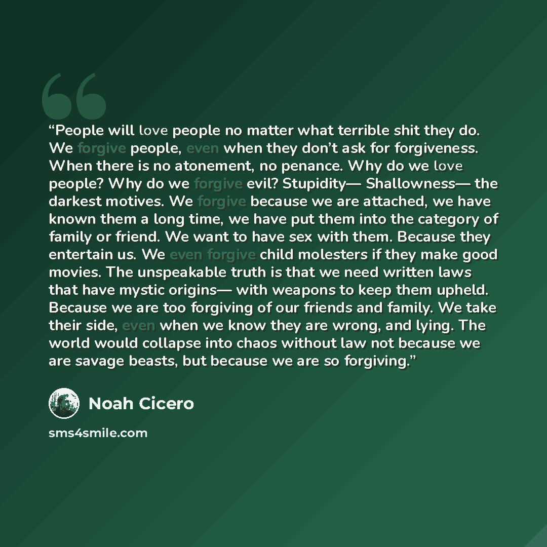 “People will love people no matter what terrible shit they do. We forgive people, even when they don’t ask for forgiveness. When there is no atonement, no penance. Why do we love people? Why do we forgive evil? Stupidity— Shallowness— the darkest motives. We forgive because we are attached, we have…” quote by Noah Cicero