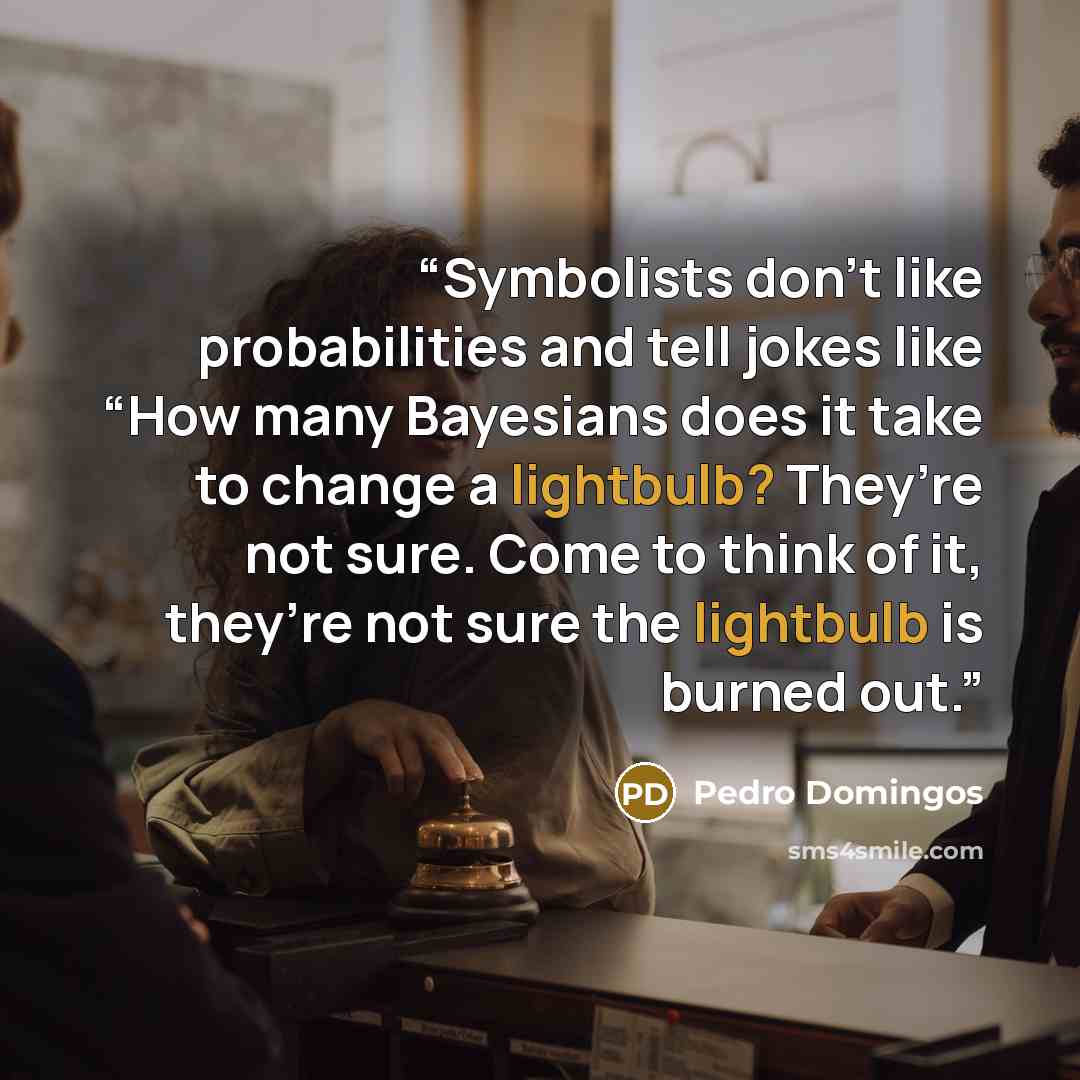 “Symbolists don’t like probabilities and tell jokes like “How many Bayesians does it take to change a lightbulb? They’re not sure. Come to think of it, they’re not sure the lightbulb is burned out.” quote by Pedro Domingos