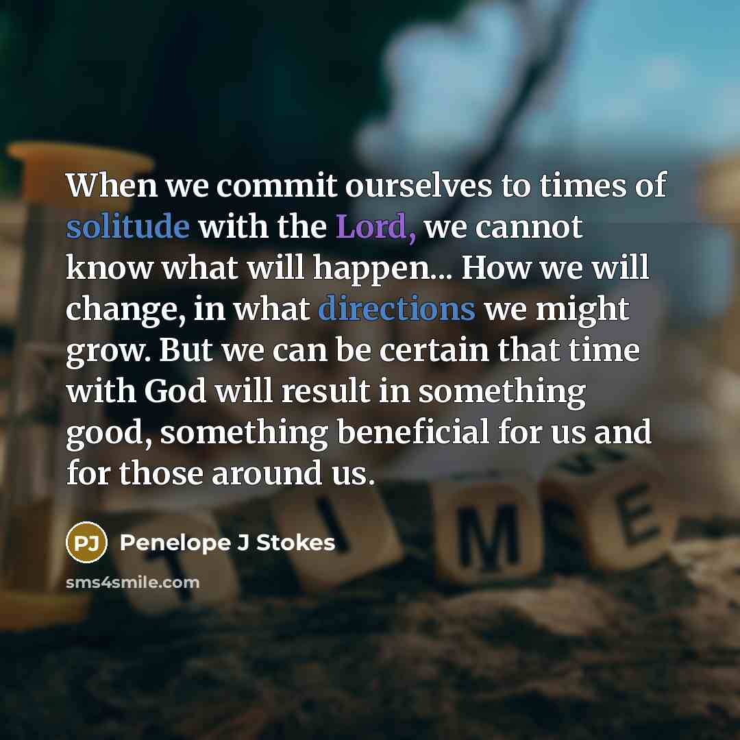 “When we commit ourselves to times of solitude with the Lord, we cannot know what will happen... How we will change, in what directions we might grow. But we can be certain that time with God will result in something good, something beneficial for us and for those around us.” quote by Penelope J Stokes