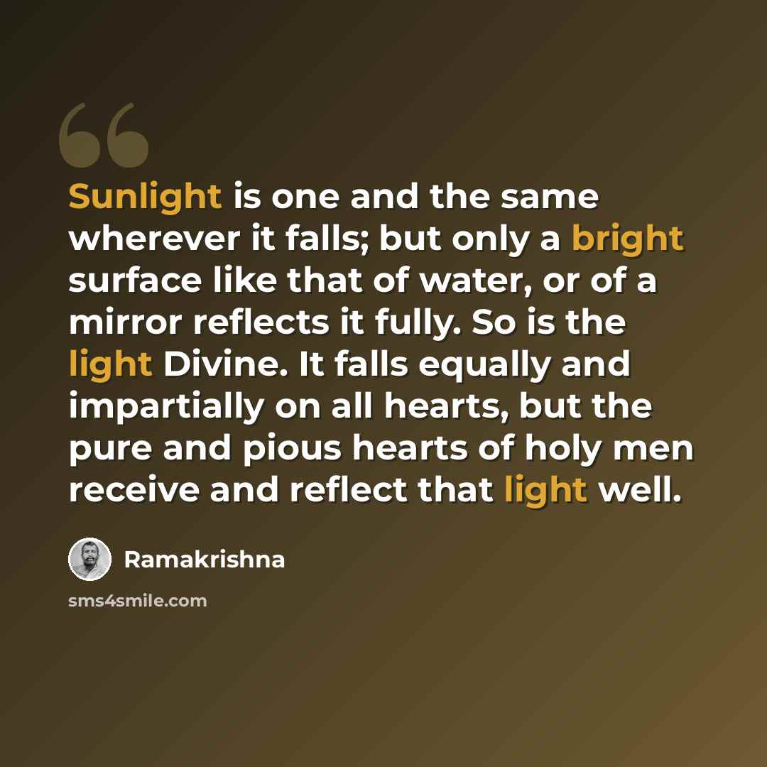 “Sunlight is one and the same wherever it falls; but only a bright surface like that of water, or of a mirror reflects it fully. So is the light Divine. It falls equally and impartially on all hearts, but the pure and pious hearts of holy men receive and reflect that light well.” quote by Ramakrishna