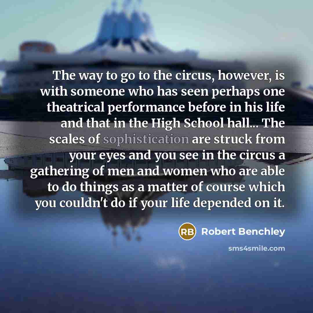 “The way to go to the circus, however, is with someone who has seen perhaps one theatrical performance before in his life and that in the High School hall... The scales of sophistication are struck from your eyes and you see in the circus a gathering of men and women who are able to do things as a…” quote by Robert Benchley