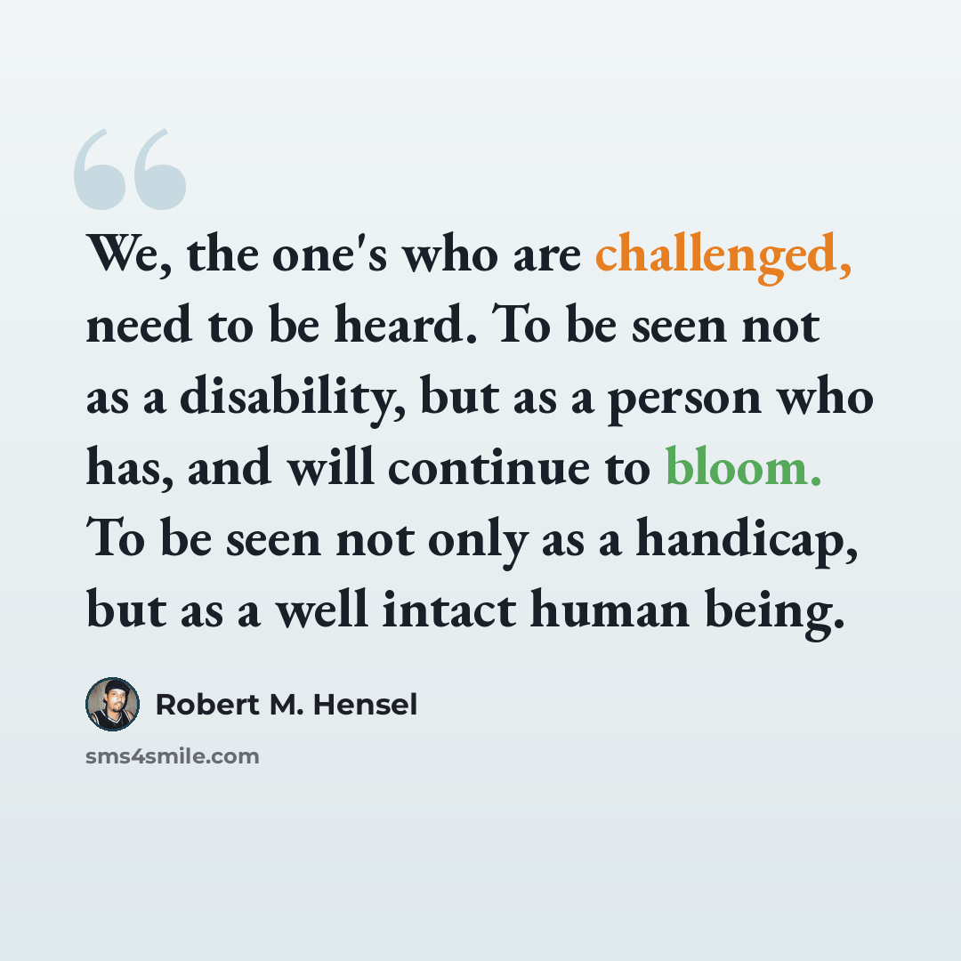 “We, the one's who are challenged, need to be heard. To be seen not as a disability, but as a person who has, and will continue to bloom. To be seen not only as a handicap, but as a well intact human being.” quote by Robert M. Hensel