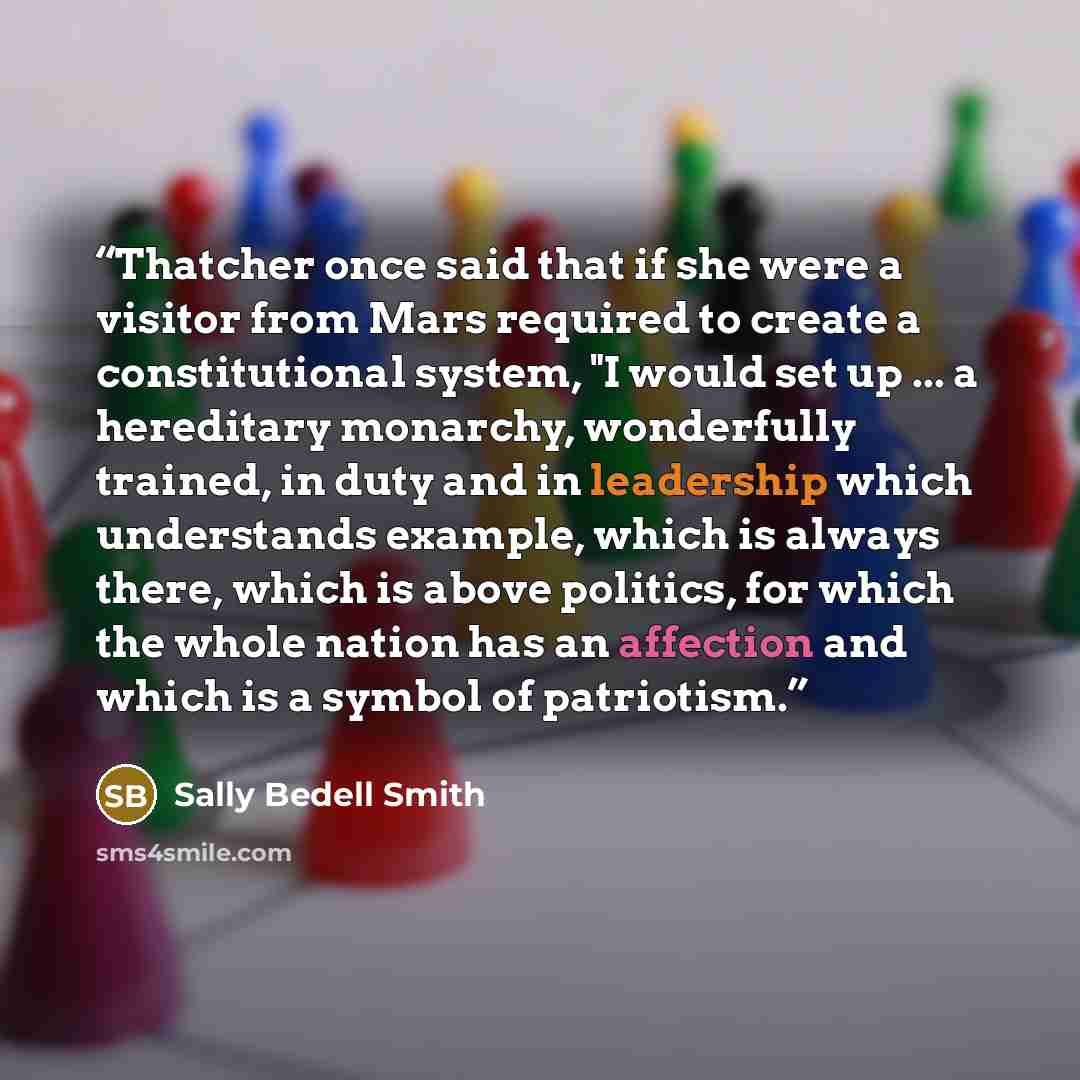 “Thatcher once said that if she were a visitor from Mars required to create a constitutional system, "I would set up ... a hereditary monarchy, wonderfully trained, in duty and in leadership which understands example, which is always there, which is above politics, for which the whole nation has an…” quote by Sally Bedell Smith