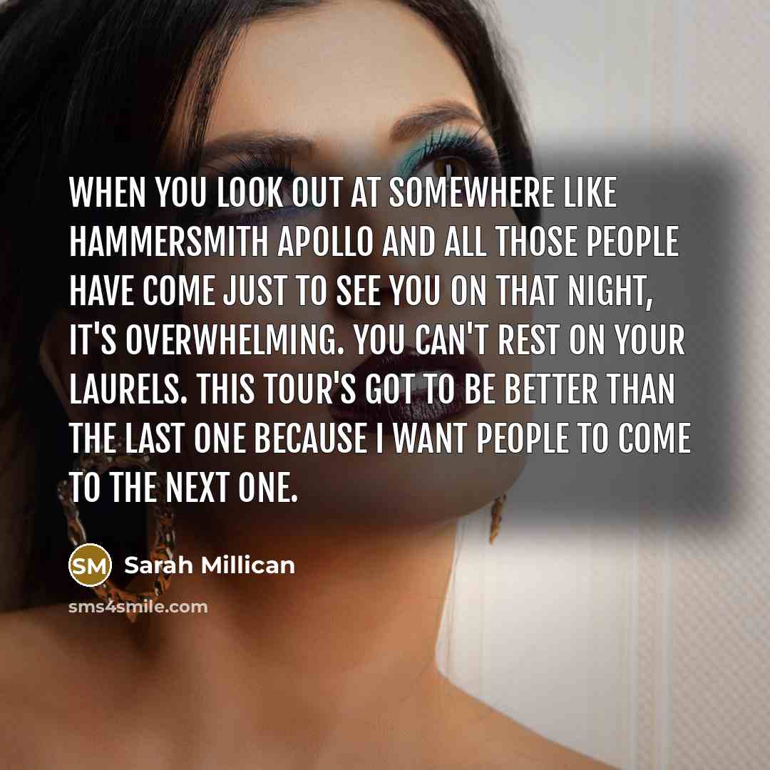“When you look out at somewhere like Hammersmith Apollo and all those people have come just to see you on that night, it's overwhelming. You can't rest on your laurels. This tour's got to be better than the last one because I want people to come to the next one.” quote by Sarah Millican