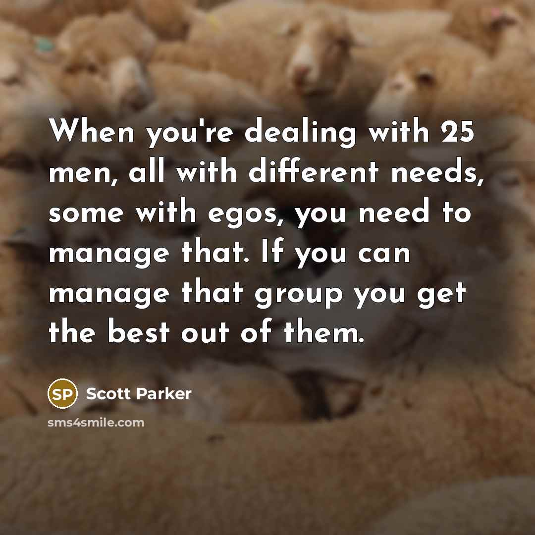 “When you're dealing with 25 men, all with different needs, some with egos, you need to manage that. If you can manage that group you get the best out of them.” quote by Scott Parker