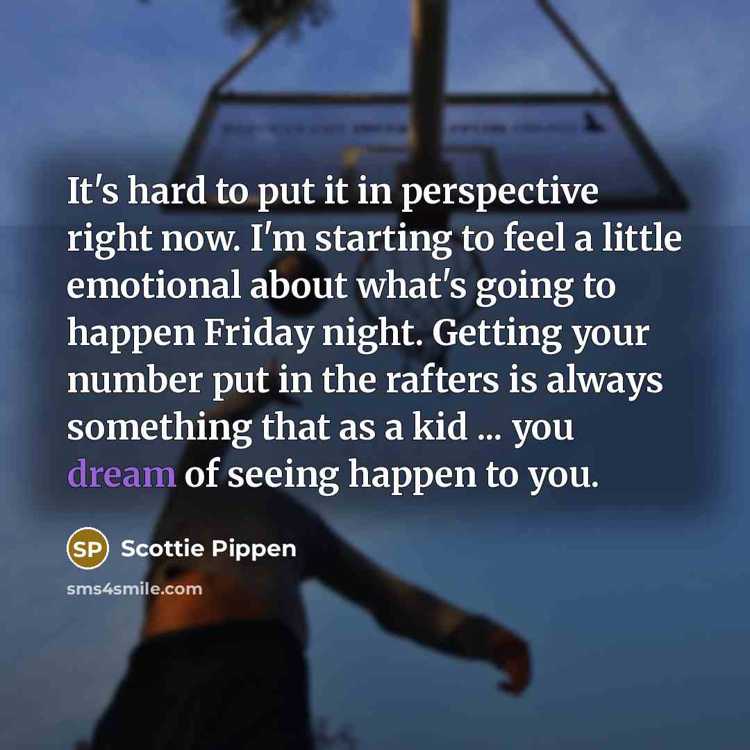 “It's hard to put it in perspective right now. I'm starting to feel a little emotional about what's going to happen Friday night. Getting your number put in the rafters is always something that as a kid ... you dream of seeing happen to you.” quote by Scottie Pippen