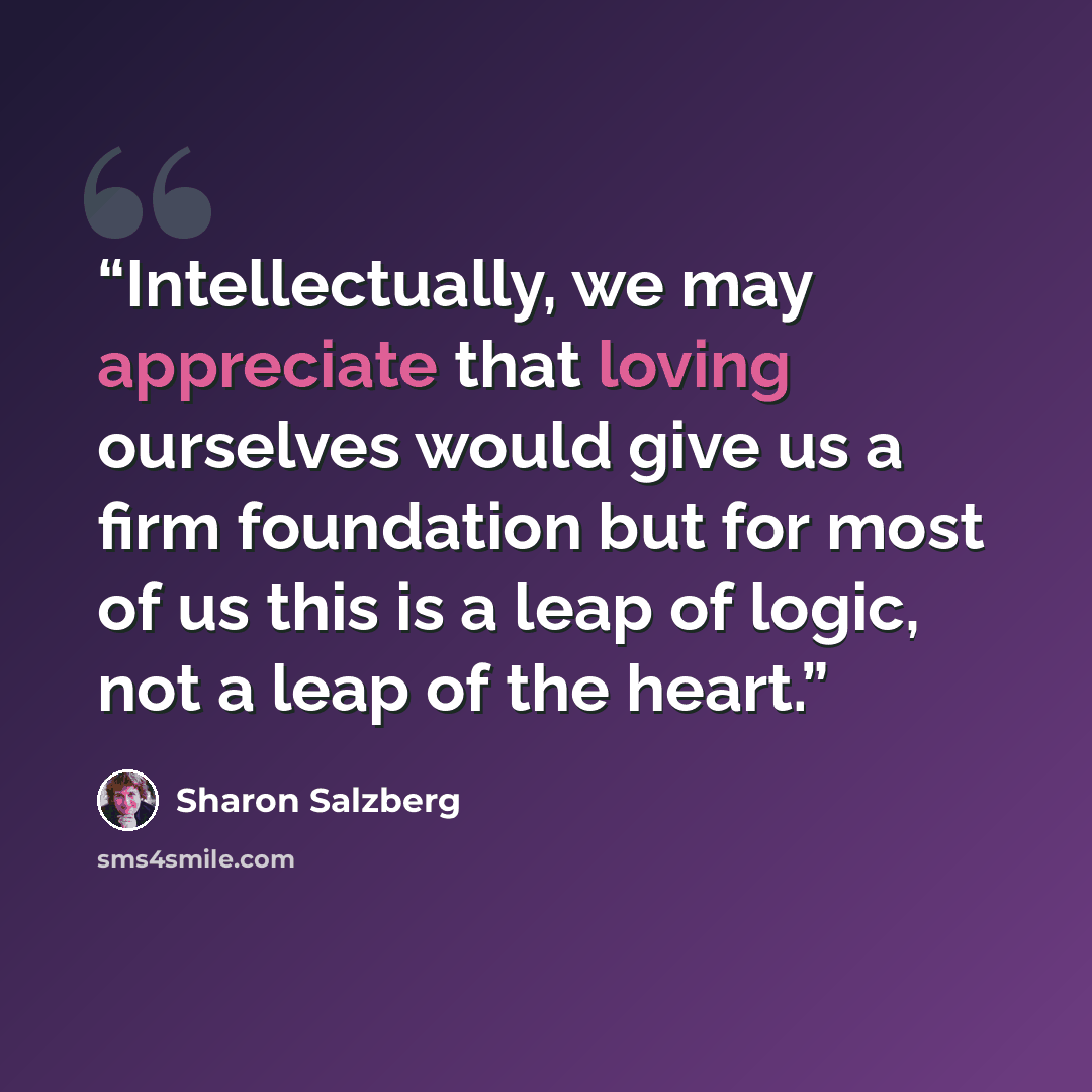 “Intellectually, we may appreciate that loving ourselves would give us a firm foundation but for most of us this is a leap of logic, not a leap of the heart.” quote by Sharon Salzberg