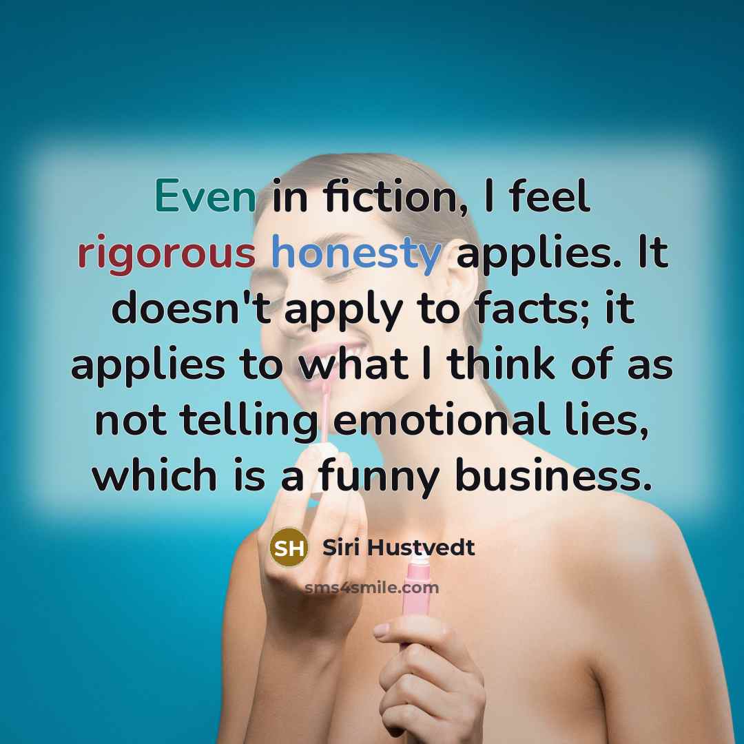 “Even in fiction, I feel rigorous honesty applies. It doesn't apply to facts; it applies to what I think of as not telling emotional lies, which is a funny business.” quote by Siri Hustvedt