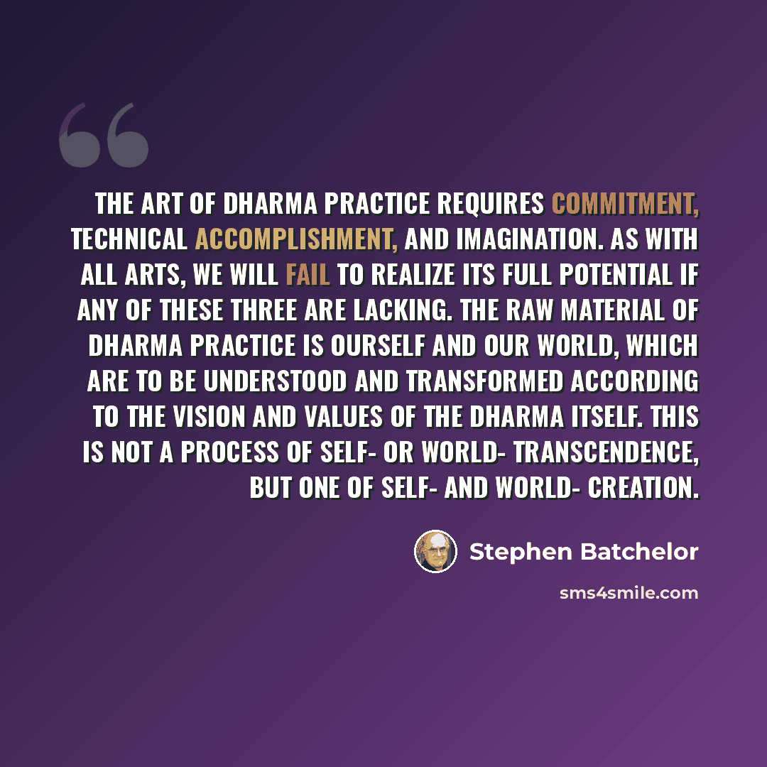 “The art of dharma practice requires commitment, technical accomplishment, and imagination. As with all arts, we will fail to realize its full potential if any of these three are lacking. The raw material of dharma practice is ourself and our world, which are to be understood and transformed…” quote by Stephen Batchelor