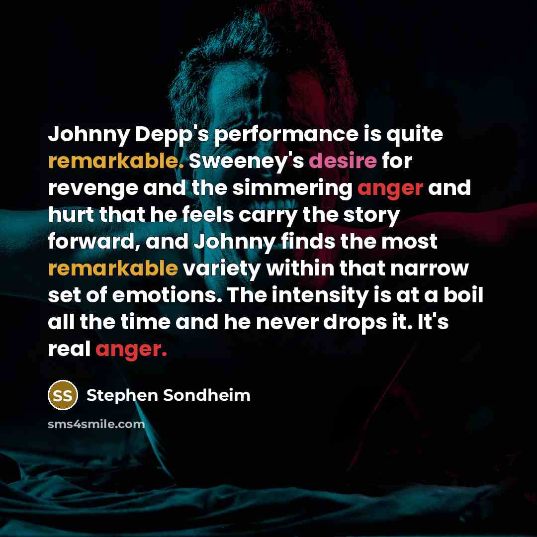 “Johnny Depp's performance is quite remarkable. Sweeney's desire for revenge and the simmering anger and hurt that he feels carry the story forward, and Johnny finds the most remarkable variety within that narrow set of emotions. The intensity is at a boil all the time and he never drops it. It's…” quote by Stephen Sondheim