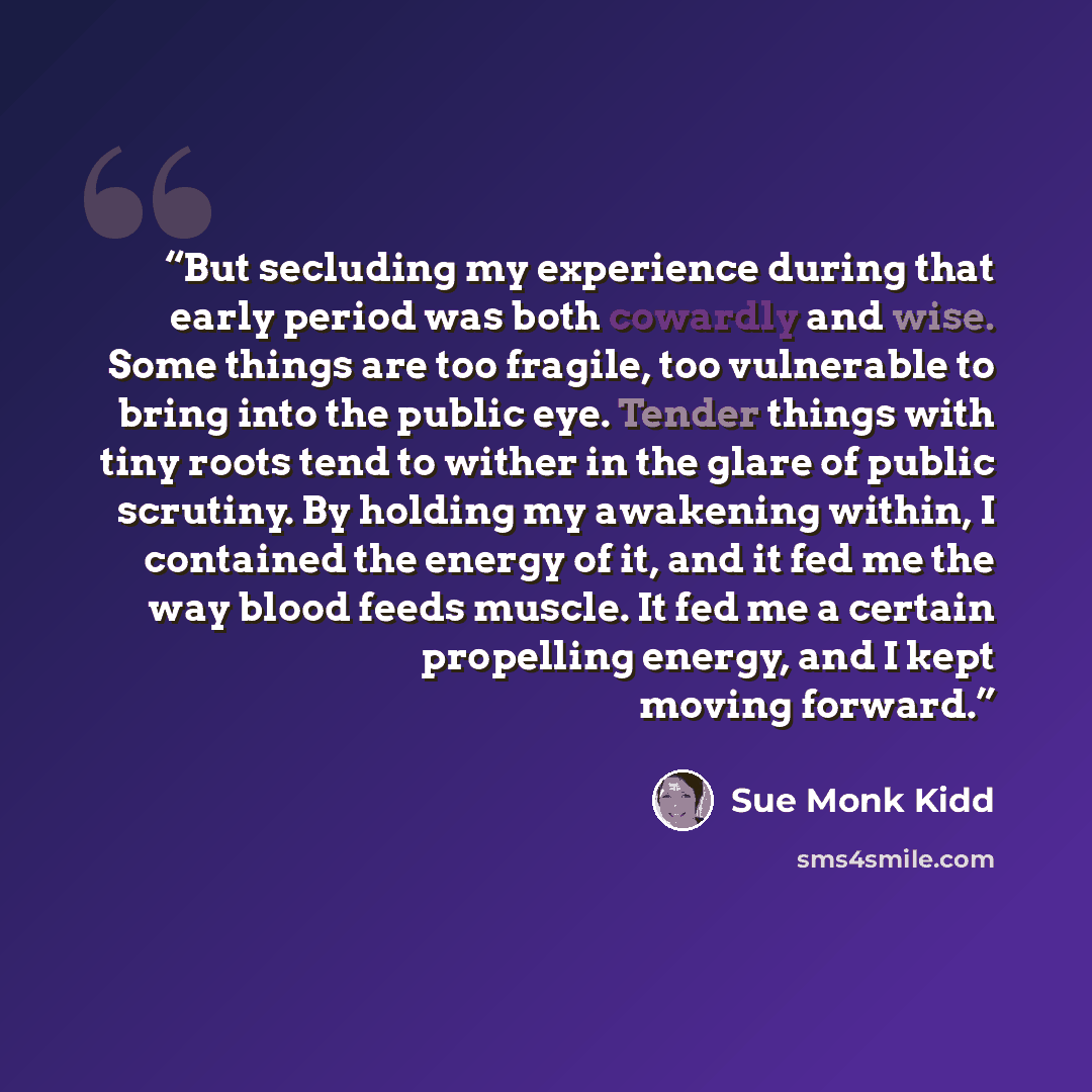 “But secluding my experience during that early period was both cowardly and wise. Some things are too fragile, too vulnerable to bring into the public eye. Tender things with tiny roots tend to wither in the glare of public scrutiny. By holding my awakening within, I contained the energy of it, and…” quote by Sue Monk Kidd