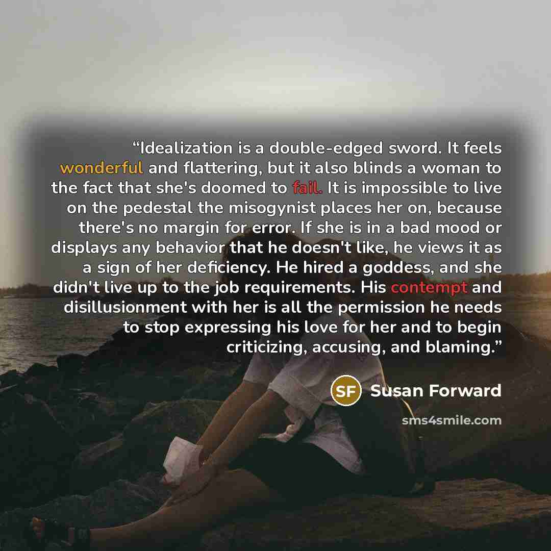 “Idealization is a double-edged sword. It feels wonderful and flattering, but it also blinds a woman to the fact that she's doomed to fail. It is impossible to live on the pedestal the misogynist places her on, because there's no margin for error. If she is in a bad mood or displays any behavior…” quote by Susan Forward