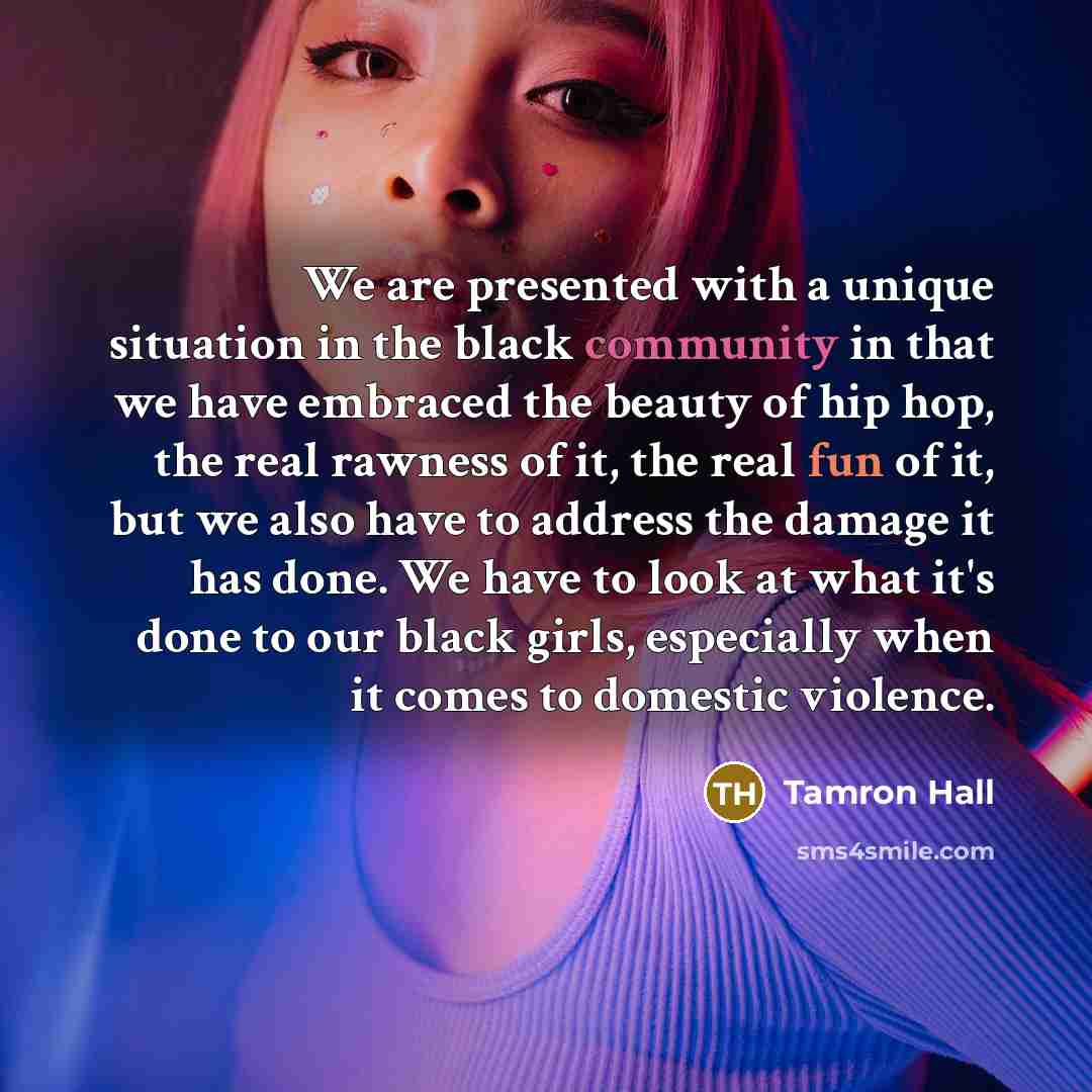 “We are presented with a unique situation in the black community in that we have embraced the beauty of hip hop, the real rawness of it, the real fun of it, but we also have to address the damage it has done. We have to look at what it's done to our black girls, especially when it comes to domestic…” quote by Tamron Hall