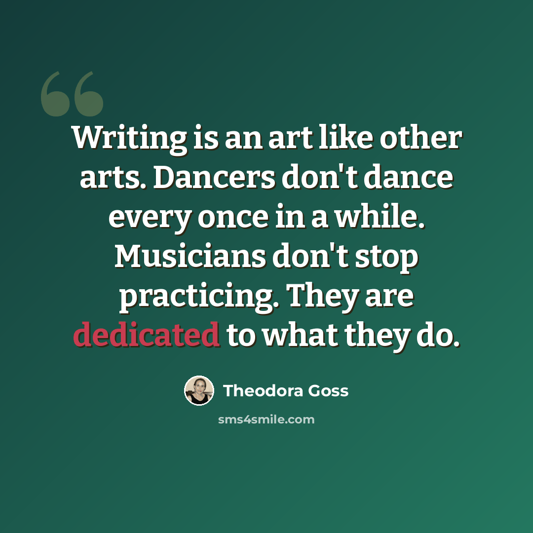 “Writing is an art like other arts. Dancers don't dance every once in a while. Musicians don't stop practicing. They are dedicated to what they do.” quote by Theodora Goss