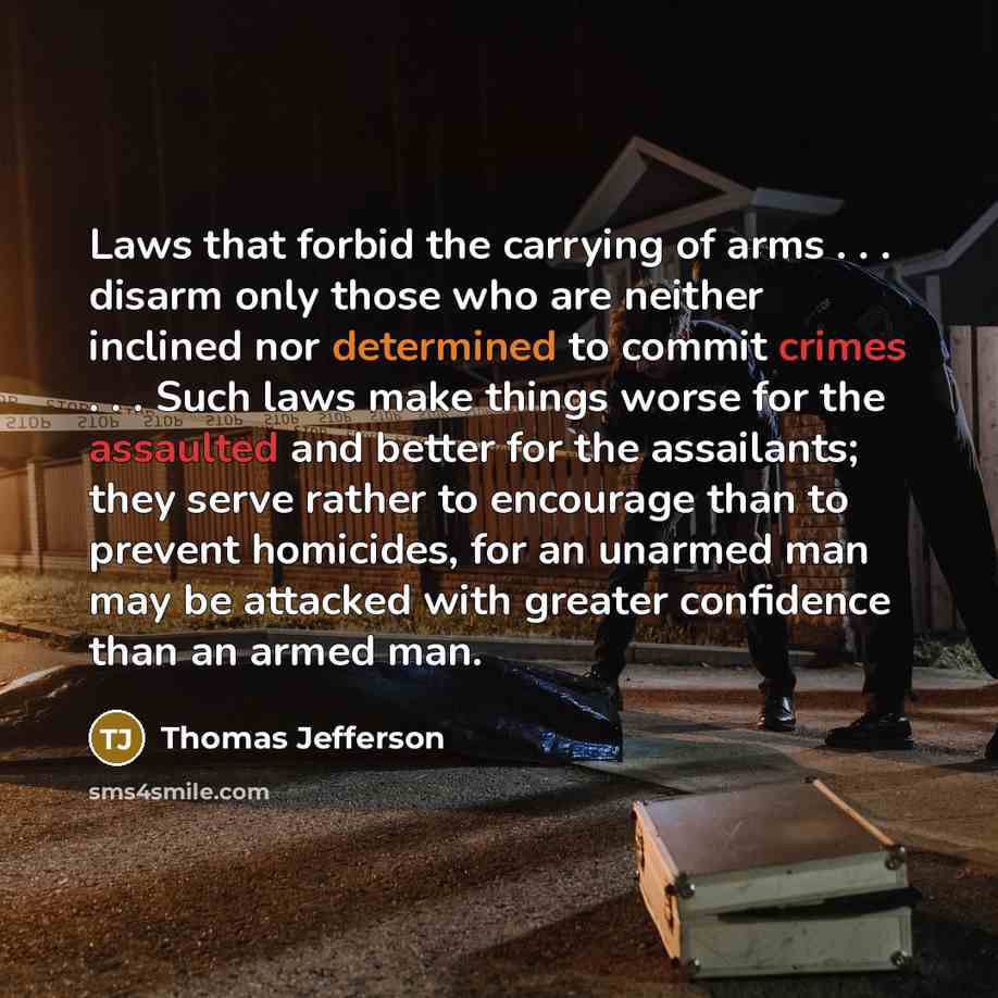 “Laws that forbid the carrying of arms . . . disarm only those who are neither inclined nor determined to commit crimes . . . Such laws make things worse for the assaulted and better for the assailants; they serve rather to encourage than to prevent homicides, for an unarmed man may be attacked…” quote by Thomas Jefferson