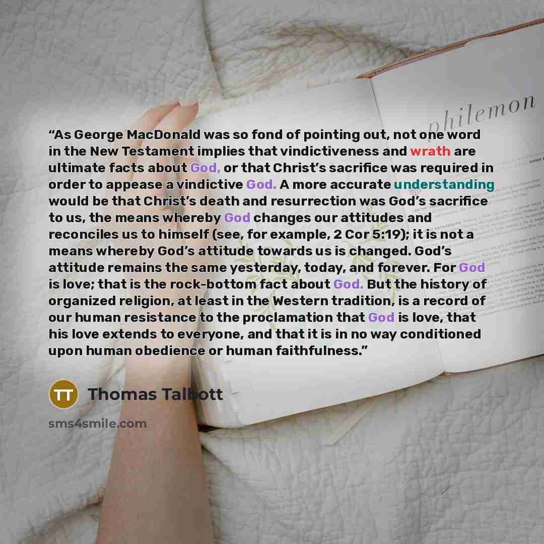 “As George MacDonald was so fond of pointing out, not one word in the New Testament implies that vindictiveness and wrath are ultimate facts about God, or that Christ’s sacrifice was required in order to appease a vindictive God. A more accurate understanding would be that Christ’s death and…” quote by Thomas Talbott