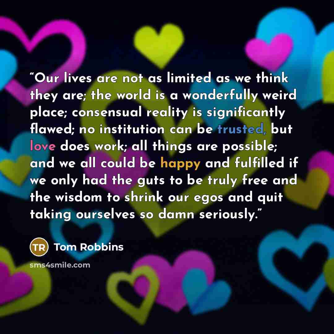 “Our lives are not as limited as we think they are; the world is a wonderfully weird place; consensual reality is significantly flawed; no institution can be trusted, but love does work; all things are possible; and we all could be happy and fulfilled if we only had the guts to be truly free and…” quote by Tom Robbins