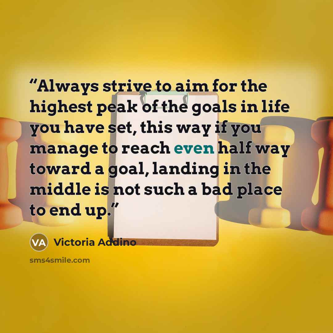 “Always strive to aim for the highest peak of the goals in life you have set, this way if you manage to reach even half way toward a goal, landing in the middle is not such a bad place to end up.” quote by Victoria Addino