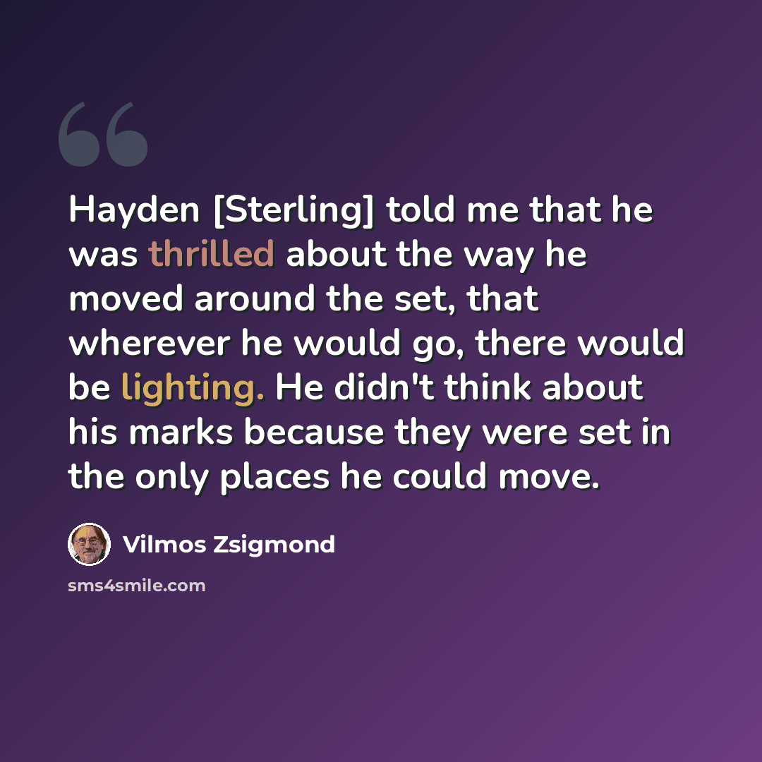 “Hayden [Sterling] told me that he was thrilled about the way he moved around the set, that wherever he would go, there would be lighting. He didn't think about his marks because they were set in the only places he could move.” quote by Vilmos Zsigmond