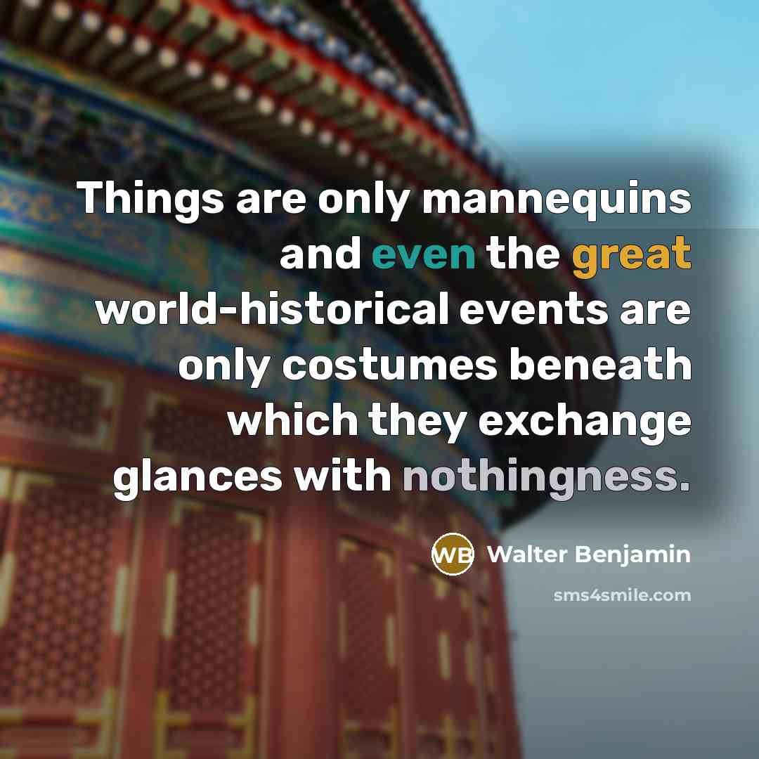 “Things are only mannequins and even the great world-historical events are only costumes beneath which they exchange glances with nothingness.” quote by Walter Benjamin