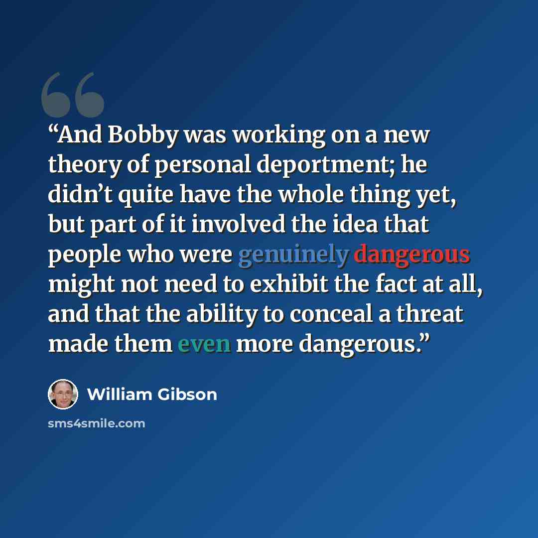 “And Bobby was working on a new theory of personal deportment; he didn’t quite have the whole thing yet, but part of it involved the idea that people who were genuinely dangerous might not need to exhibit the fact at all, and that the ability to conceal a threat made them even more dangerous.” quote by William Gibson