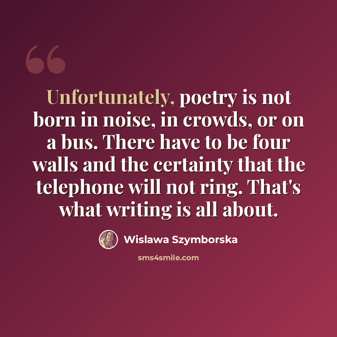 “Unfortunately, poetry is not born in noise, in crowds, or on a bus. There have to be four walls and the certainty that the telephone will not ring. That's what writing is all about.” quote by Wislawa Szymborska