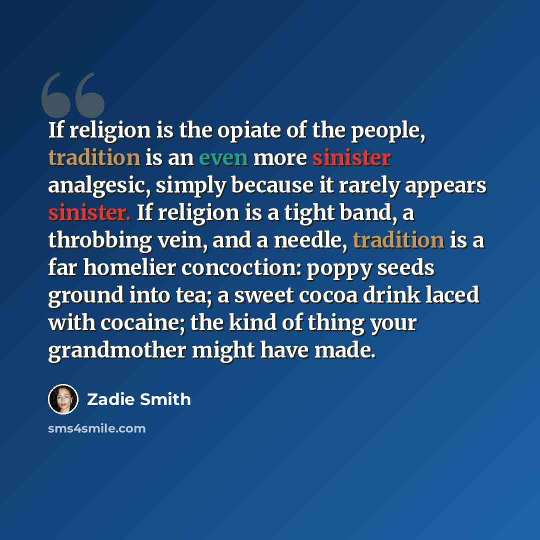 “If religion is the opiate of the people, tradition is an even more sinister analgesic, simply because it rarely appears sinister. If religion is a tight band, a throbbing vein, and a needle, tradition is a far homelier concoction: poppy seeds ground into tea; a sweet cocoa drink laced with…” quote by Zadie Smith