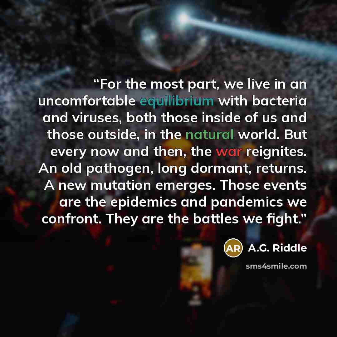 “For the most part, we live in an uncomfortable equilibrium with bacteria and viruses, both those inside of us and those outside, in the natural world. But every now and then, the war reignites. An old pathogen, long dormant, returns. A new mutation emerges. Those events are the epidemics and…” quote by A.G. Riddle